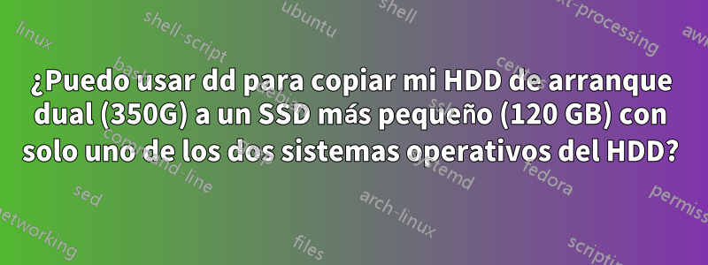 ¿Puedo usar dd para copiar mi HDD de arranque dual (350G) a un SSD más pequeño (120 GB) con solo uno de los dos sistemas operativos del HDD?