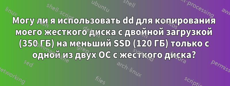 Могу ли я использовать dd для копирования моего жесткого диска с двойной загрузкой (350 ГБ) на меньший SSD (120 ГБ) только с одной из двух ОС с жесткого диска?