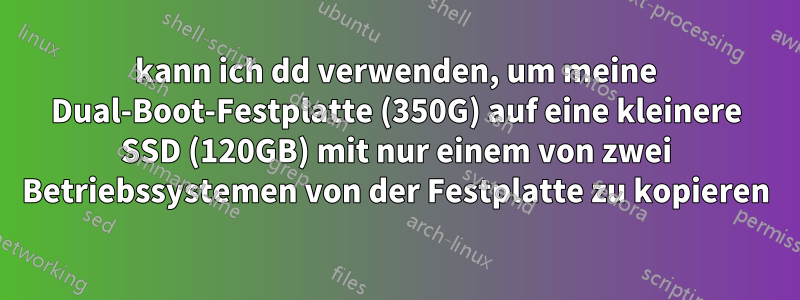 kann ich dd verwenden, um meine Dual-Boot-Festplatte (350G) auf eine kleinere SSD (120GB) mit nur einem von zwei Betriebssystemen von der Festplatte zu kopieren