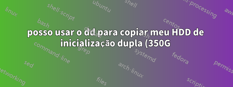 posso usar o dd para copiar meu HDD de inicialização dupla (350G) para um SSD menor (120 GB) com apenas um dos dois sistemas operacionais do HDD