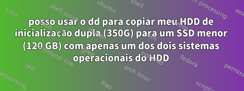 posso usar o dd para copiar meu HDD de inicialização dupla (350G) para um SSD menor (120 GB) com apenas um dos dois sistemas operacionais do HDD