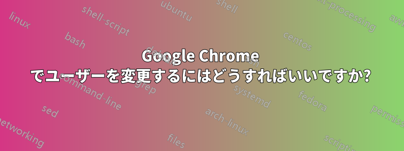 Google Chrome でユーザーを変更するにはどうすればいいですか?