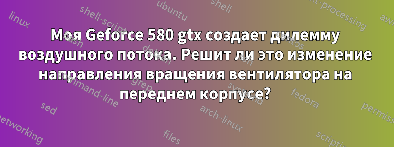 Моя Geforce 580 gtx создает дилемму воздушного потока. Решит ли это изменение направления вращения вентилятора на переднем корпусе?