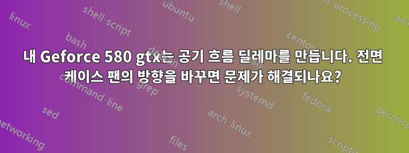 내 Geforce 580 gtx는 공기 흐름 딜레마를 만듭니다. 전면 케이스 팬의 방향을 바꾸면 문제가 해결되나요?