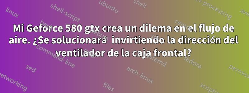 Mi Geforce 580 gtx crea un dilema en el flujo de aire. ¿Se solucionará invirtiendo la dirección del ventilador de la caja frontal?