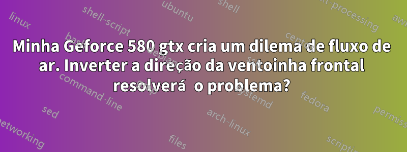 Minha Geforce 580 gtx cria um dilema de fluxo de ar. Inverter a direção da ventoinha frontal resolverá o problema?