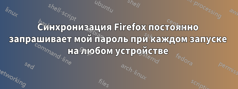 Синхронизация Firefox постоянно запрашивает мой пароль при каждом запуске на любом устройстве