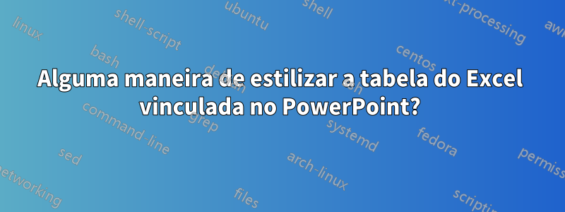 Alguma maneira de estilizar a tabela do Excel vinculada no PowerPoint?