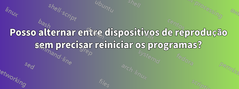 Posso alternar entre dispositivos de reprodução sem precisar reiniciar os programas?