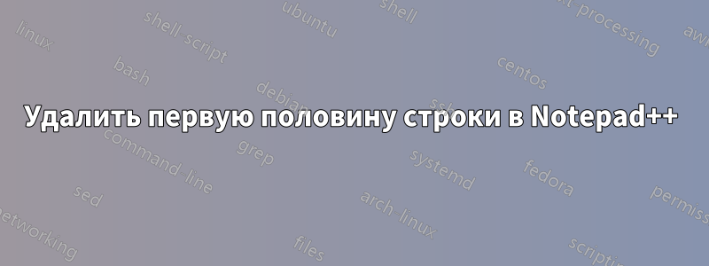 Удалить первую половину строки в Notepad++