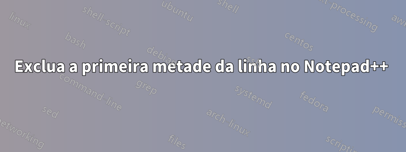 Exclua a primeira metade da linha no Notepad++