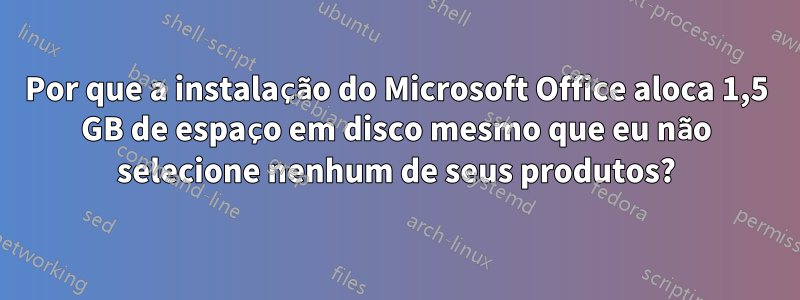 Por que a instalação do Microsoft Office aloca 1,5 GB de espaço em disco mesmo que eu não selecione nenhum de seus produtos?