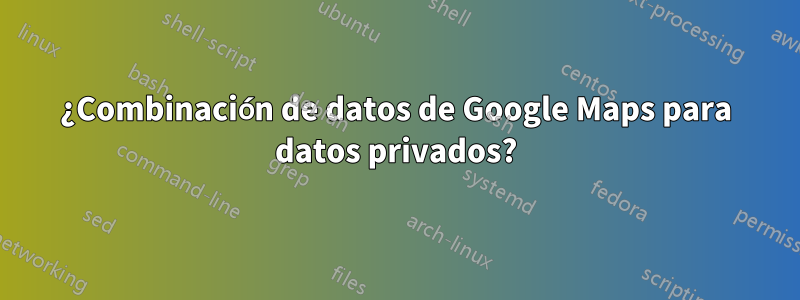 ¿Combinación de datos de Google Maps para datos privados?