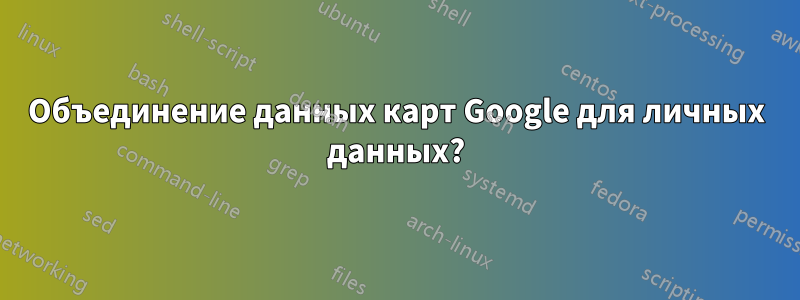 Объединение данных карт Google для личных данных?