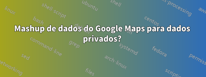 Mashup de dados do Google Maps para dados privados?