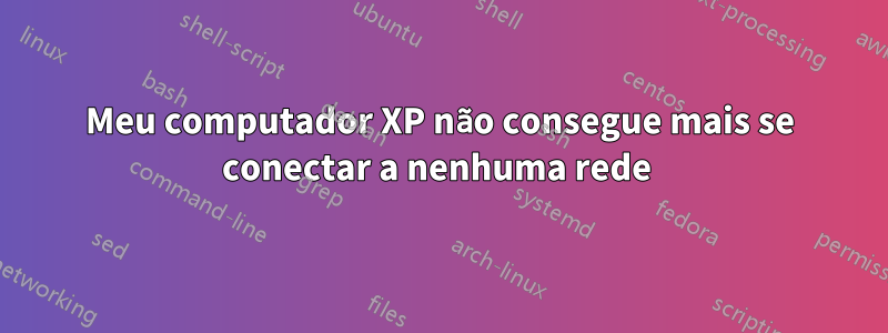 Meu computador XP não consegue mais se conectar a nenhuma rede 