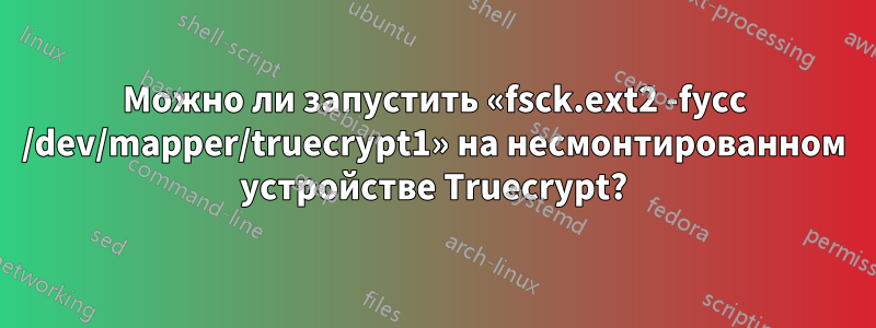 Можно ли запустить «fsck.ext2 -fycc /dev/mapper/truecrypt1» на несмонтированном устройстве Truecrypt?