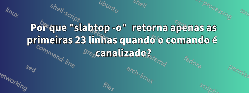 Por que "slabtop -o" retorna apenas as primeiras 23 linhas quando o comando é canalizado?