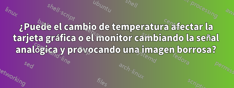 ¿Puede el cambio de temperatura afectar la tarjeta gráfica o el monitor cambiando la señal analógica y provocando una imagen borrosa?