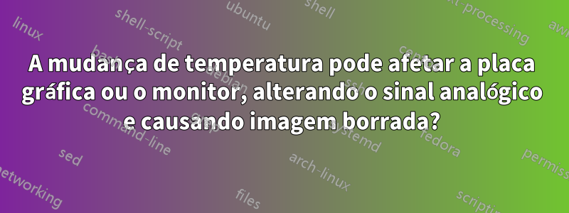 A mudança de temperatura pode afetar a placa gráfica ou o monitor, alterando o sinal analógico e causando imagem borrada?