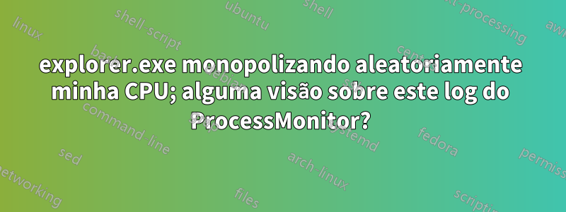 explorer.exe monopolizando aleatoriamente minha CPU; alguma visão sobre este log do ProcessMonitor?