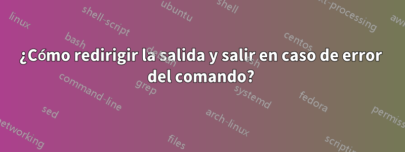 ¿Cómo redirigir la salida y salir en caso de error del comando?