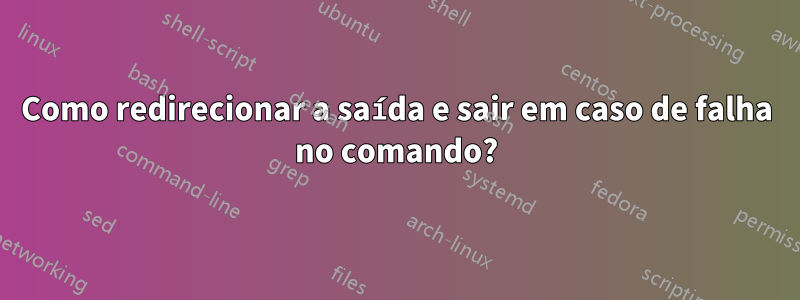 Como redirecionar a saída e sair em caso de falha no comando?