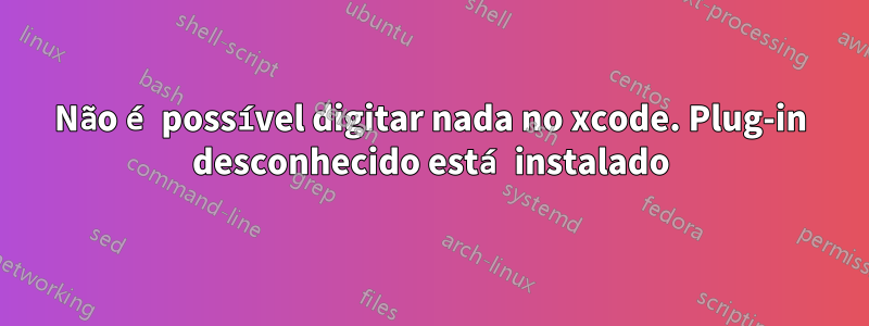 Não é possível digitar nada no xcode. Plug-in desconhecido está instalado