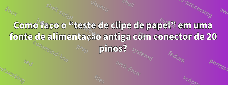 Como faço o “teste de clipe de papel” em uma fonte de alimentação antiga com conector de 20 pinos?