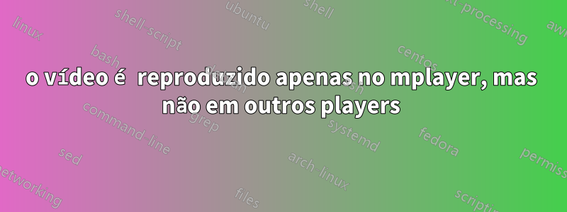 o vídeo é reproduzido apenas no mplayer, mas não em outros players