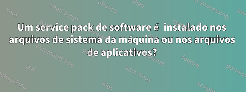 Um service pack de software é instalado nos arquivos de sistema da máquina ou nos arquivos de aplicativos?