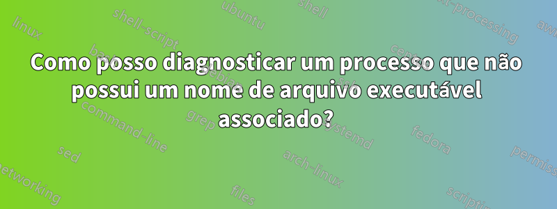 Como posso diagnosticar um processo que não possui um nome de arquivo executável associado?