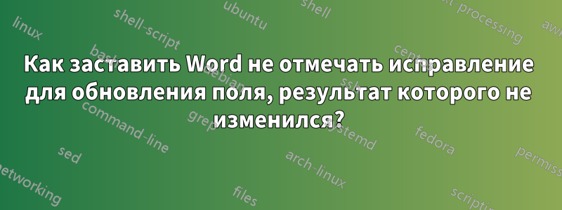 Как заставить Word не отмечать исправление для обновления поля, результат которого не изменился?