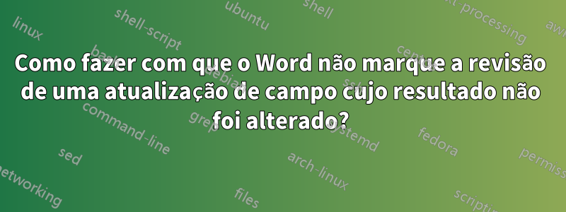 Como fazer com que o Word não marque a revisão de uma atualização de campo cujo resultado não foi alterado?