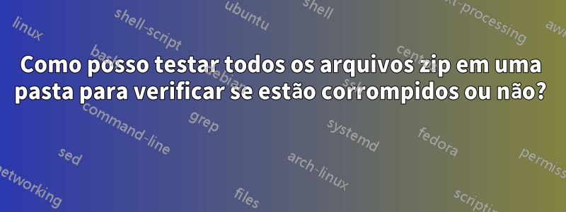 Como posso testar todos os arquivos zip em uma pasta para verificar se estão corrompidos ou não? 