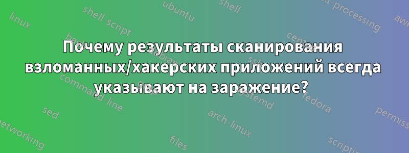 Почему результаты сканирования взломанных/хакерских приложений всегда указывают на заражение? 