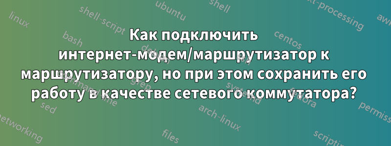 Как подключить интернет-модем/маршрутизатор к маршрутизатору, но при этом сохранить его работу в качестве сетевого коммутатора?