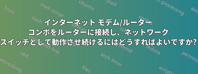 インターネット モデム/ルーター コンボをルーターに接続し、ネットワーク スイッチとして動作させ続けるにはどうすればよいですか?