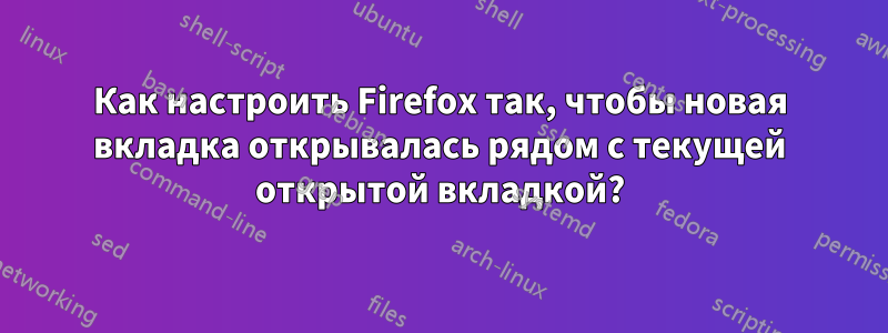 Как настроить Firefox так, чтобы новая вкладка открывалась рядом с текущей открытой вкладкой?