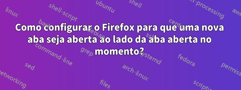 Como configurar o Firefox para que uma nova aba seja aberta ao lado da aba aberta no momento?