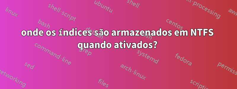 onde os índices são armazenados em NTFS quando ativados?