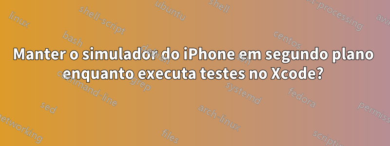 Manter o simulador do iPhone em segundo plano enquanto executa testes no Xcode?