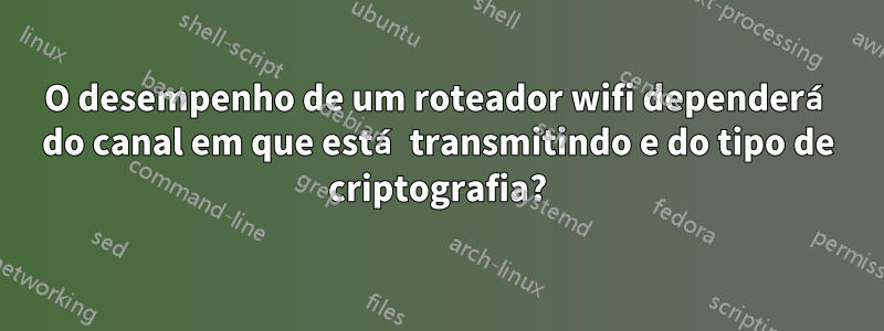 O desempenho de um roteador wifi dependerá do canal em que está transmitindo e do tipo de criptografia?