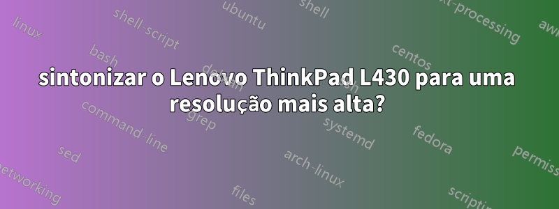 sintonizar o Lenovo ThinkPad L430 para uma resolução mais alta?