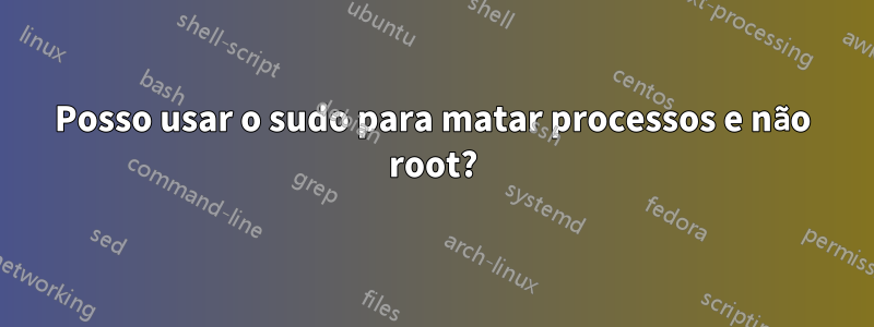 Posso usar o sudo para matar processos e não root?