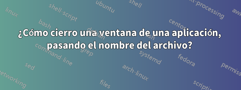 ¿Cómo cierro una ventana de una aplicación, pasando el nombre del archivo?