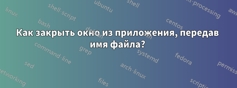 Как закрыть окно из приложения, передав имя файла?