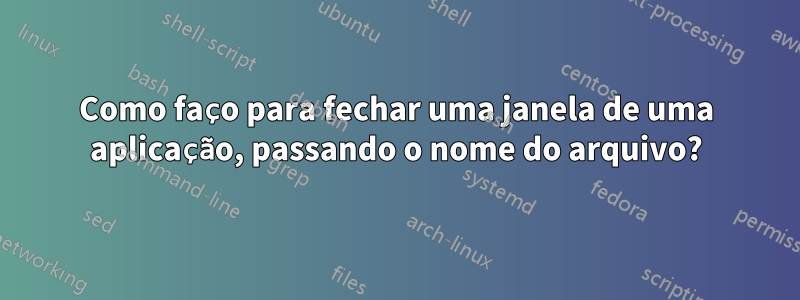 Como faço para fechar uma janela de uma aplicação, passando o nome do arquivo?