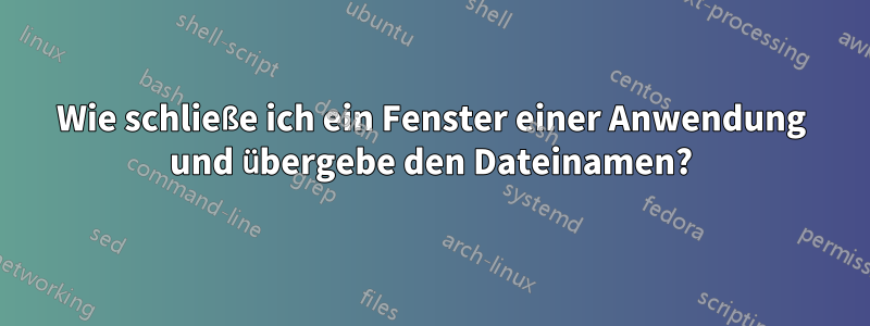 Wie schließe ich ein Fenster einer Anwendung und übergebe den Dateinamen?