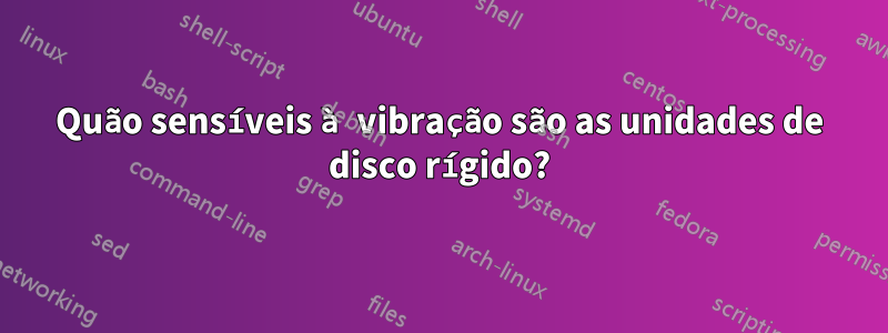 Quão sensíveis à vibração são as unidades de disco rígido?